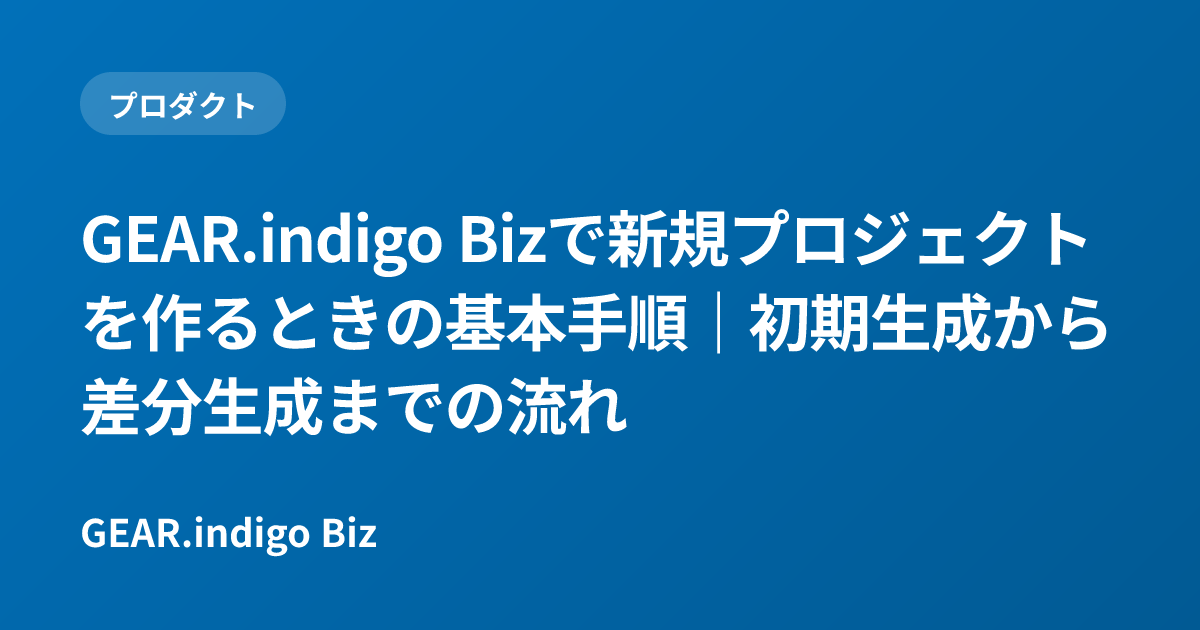 GEAR.indigo Bizで新規プロジェクトを作るときの基本手順｜初期生成から差分生成までの流れ